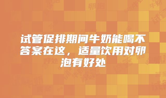 试管促排期间牛奶能喝不答案在这，适量饮用对卵泡有好处