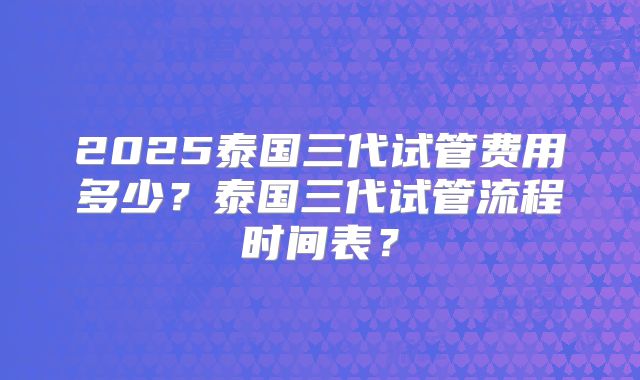 2025泰国三代试管费用多少？泰国三代试管流程时间表？