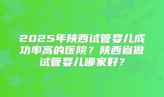 2025年陕西试管婴儿成功率高的医院？陕西省做试管婴儿哪家好？