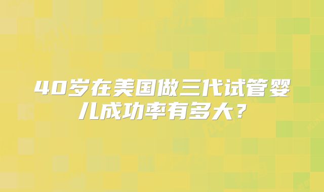 40岁在美国做三代试管婴儿成功率有多大？