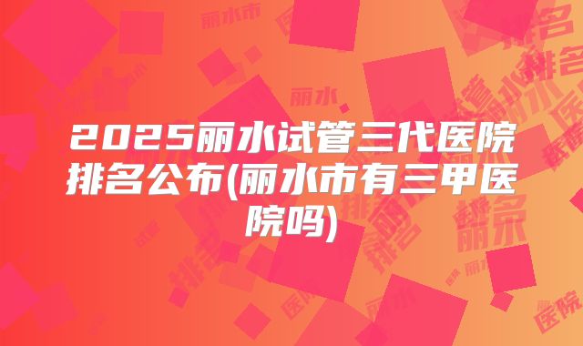 2025丽水试管三代医院排名公布(丽水市有三甲医院吗)