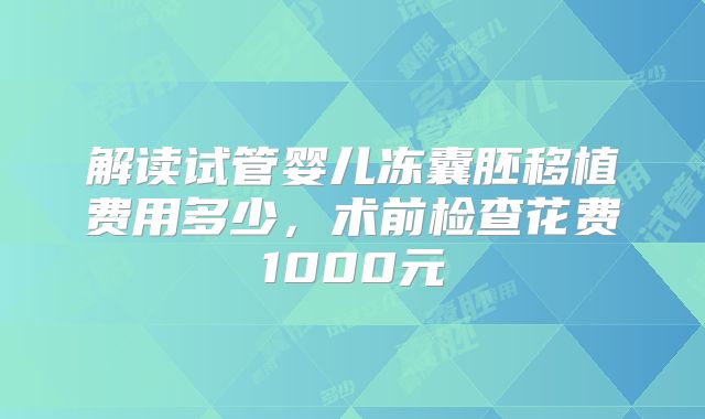 解读试管婴儿冻囊胚移植费用多少，术前检查花费1000元