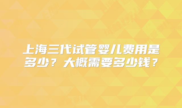 上海三代试管婴儿费用是多少？大概需要多少钱？