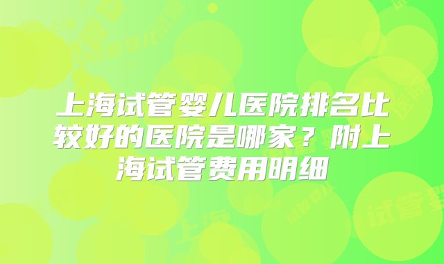 上海试管婴儿医院排名比较好的医院是哪家？附上海试管费用明细