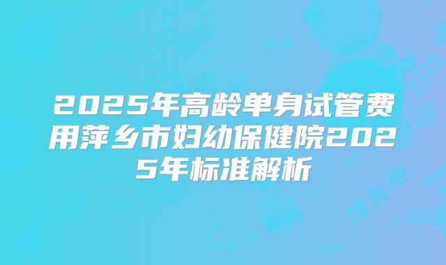 2025年高龄单身试管费用萍乡市妇幼保健院2025年标准解析