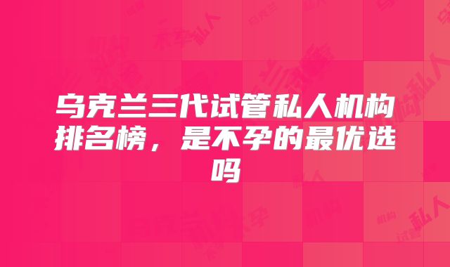 乌克兰三代试管私人机构排名榜，是不孕的最优选吗