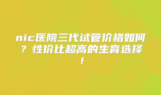 nic医院三代试管价格如何？性价比超高的生育选择！