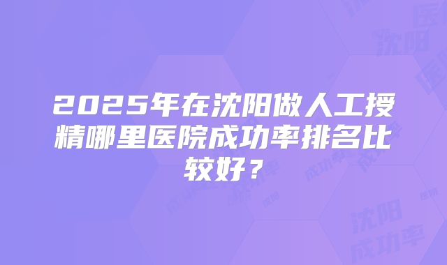 2025年在沈阳做人工授精哪里医院成功率排名比较好？