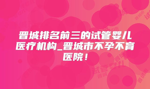 晋城排名前三的试管婴儿医疗机构_晋城市不孕不育医院！