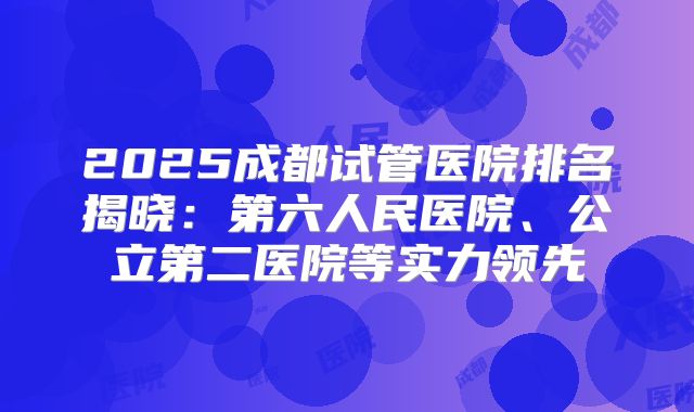 2025成都试管医院排名揭晓：第六人民医院、公立第二医院等实力领先