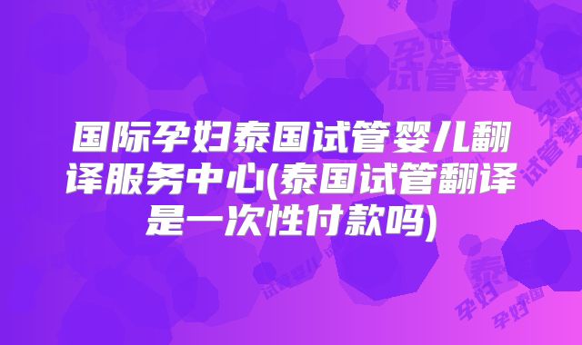 国际孕妇泰国试管婴儿翻译服务中心(泰国试管翻译是一次性付款吗)