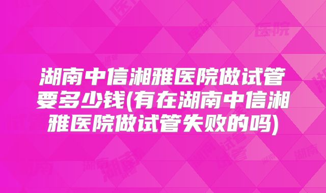 湖南中信湘雅医院做试管要多少钱(有在湖南中信湘雅医院做试管失败的吗)