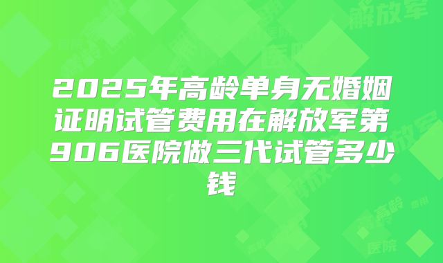 2025年高龄单身无婚姻证明试管费用在解放军第906医院做三代试管多少钱