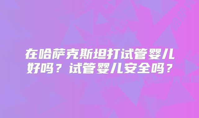 在哈萨克斯坦打试管婴儿好吗？试管婴儿安全吗？