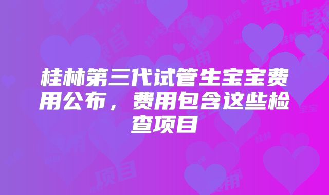 桂林第三代试管生宝宝费用公布，费用包含这些检查项目