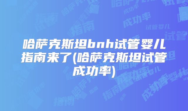 哈萨克斯坦bnh试管婴儿指南来了(哈萨克斯坦试管成功率)