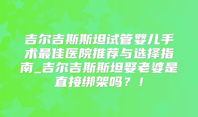 吉尔吉斯斯坦试管婴儿手术最佳医院推荐与选择指南_吉尔吉斯斯坦娶老婆是直接绑架吗？！