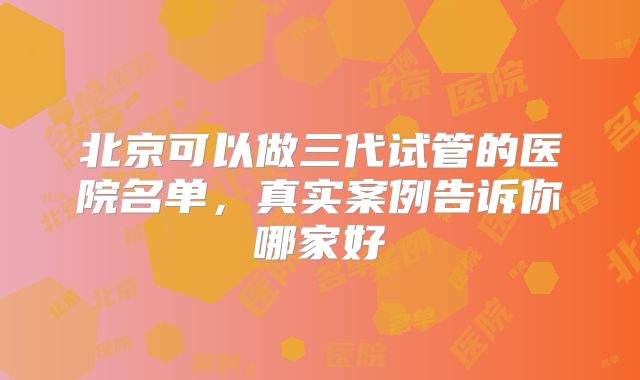 北京可以做三代试管的医院名单,真实案例告诉你哪家好