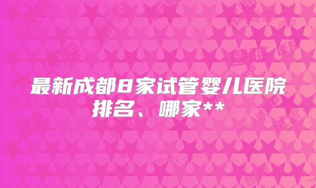 最新成都8家试管婴儿医院排名、哪家**