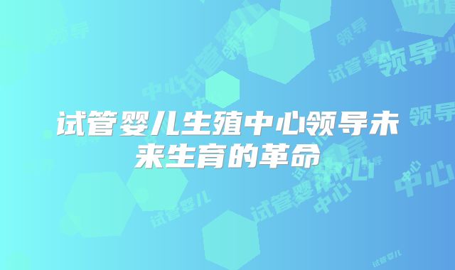 试管婴儿生殖中心领导未来生育的革命
