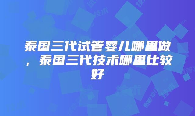 泰国三代试管婴儿哪里做，泰国三代技术哪里比较好
