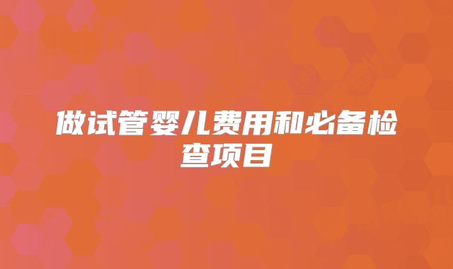 做试管婴儿费用和必备检查项目