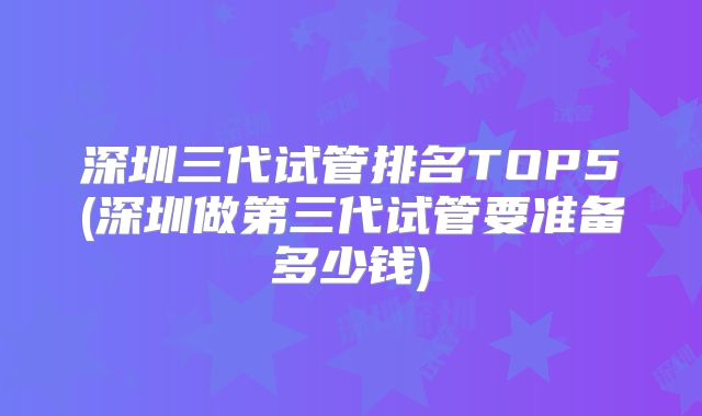 深圳三代试管排名TOP5(深圳做第三代试管要准备多少钱)