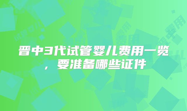 晋中3代试管婴儿费用一览，要准备哪些证件