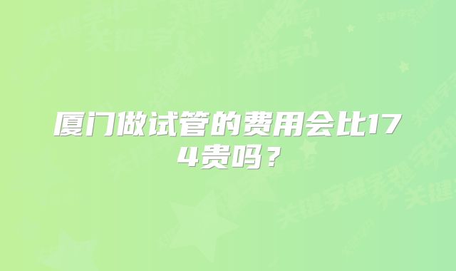 厦门做试管的费用会比174贵吗？