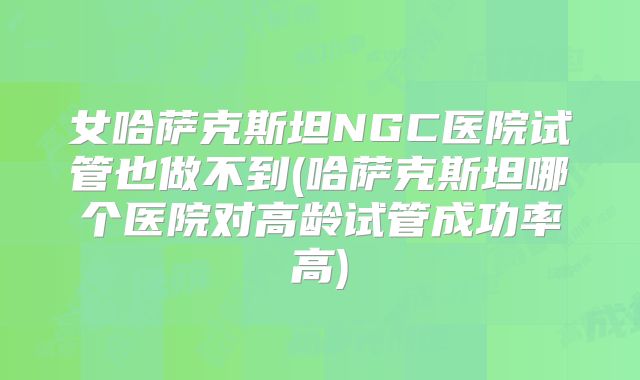 女哈萨克斯坦NGC医院试管也做不到(哈萨克斯坦哪个医院对高龄试管成功率高)