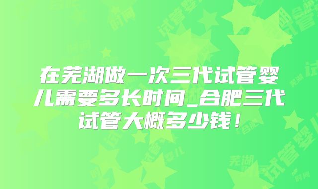 在芜湖做一次三代试管婴儿需要多长时间_合肥三代试管大概多少钱!