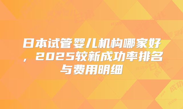 日本试管婴儿机构哪家好,2025较新成功率排名与费用明细