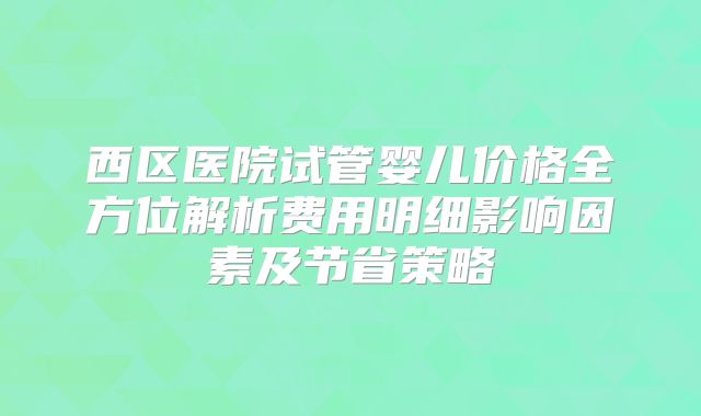 西区医院试管婴儿价格全方位解析费用明细影响因素及节省策略