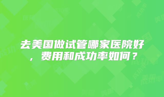 去美国做试管哪家医院好，费用和成功率如何？