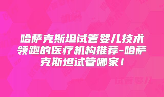 哈萨克斯坦试管婴儿技术领跑的医疗机构推荐-哈萨克斯坦试管哪家！