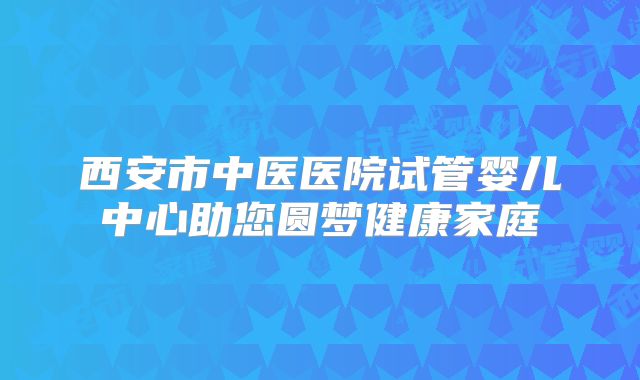 西安市中医医院试管婴儿中心助您圆梦健康家庭