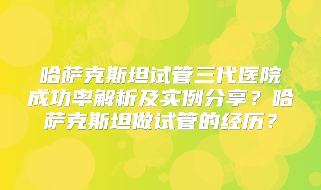 哈萨克斯坦试管三代医院成功率解析及实例分享？哈萨克斯坦做试管的经历？