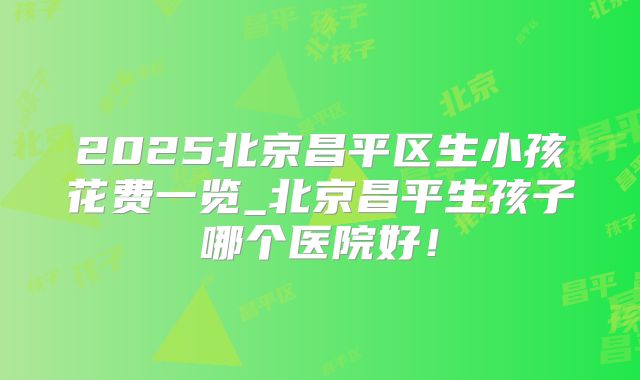2025北京昌平区生小孩花费一览_北京昌平生孩子哪个医院好!