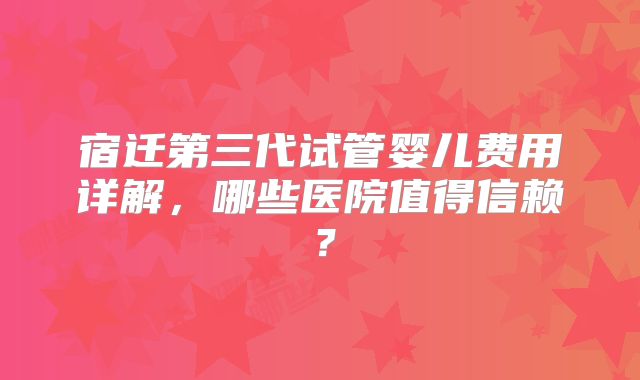 宿迁第三代试管婴儿费用详解,哪些医院值得信赖?