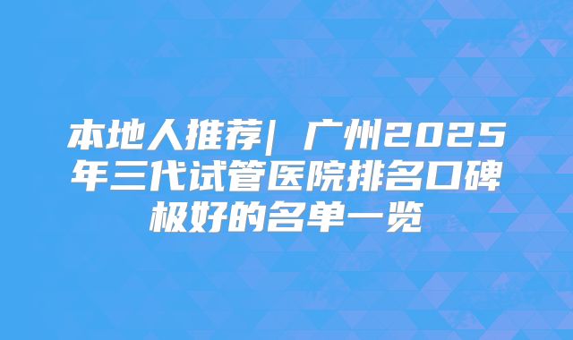 本地人推荐| 广州2025年三代试管医院排名口碑极好的名单一览