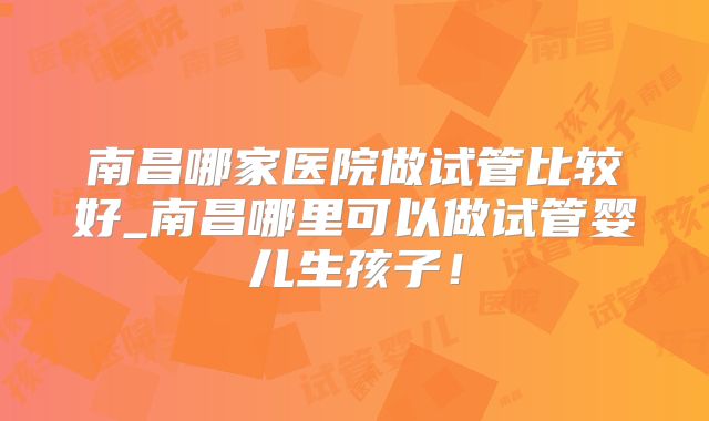 南昌哪家医院做试管比较好_南昌哪里可以做试管婴儿生孩子！