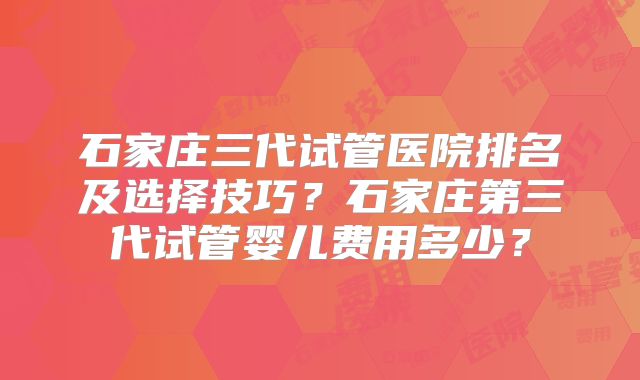 石家庄三代试管医院排名及选择技巧？石家庄第三代试管婴儿费用多少？