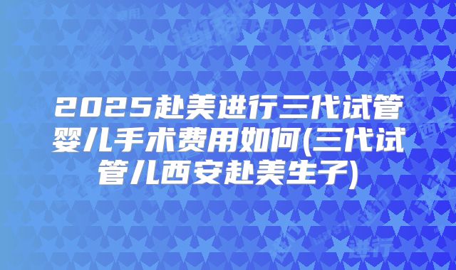 2025赴美进行三代试管婴儿手术费用如何(三代试管儿西安赴美生子)