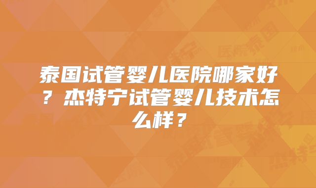 泰国试管婴儿医院哪家好？杰特宁试管婴儿技术怎么样？