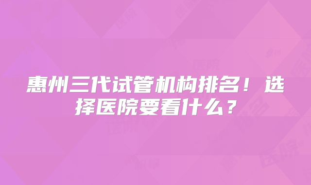 惠州三代试管机构排名!选择医院要看什么?