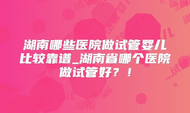 湖南哪些医院做试管婴儿比较靠谱_湖南省哪个医院做试管好？！