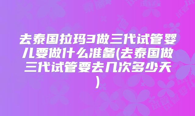 去泰国拉玛3做三代试管婴儿要做什么准备(去泰国做三代试管要去几次多少天)