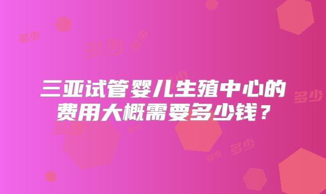 三亚试管婴儿生殖中心的费用大概需要多少钱？