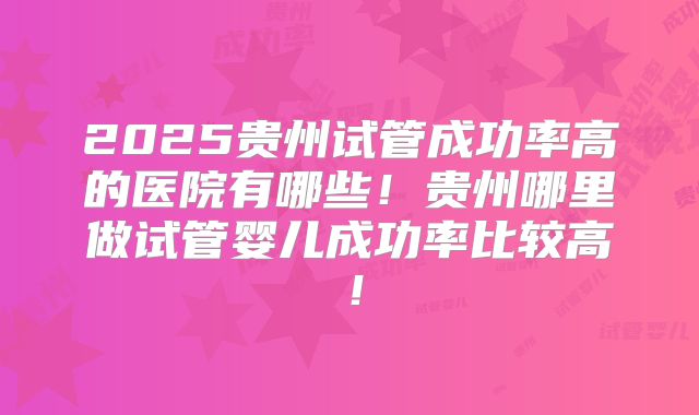 2025贵州试管成功率高的医院有哪些！贵州哪里做试管婴儿成功率比较高！