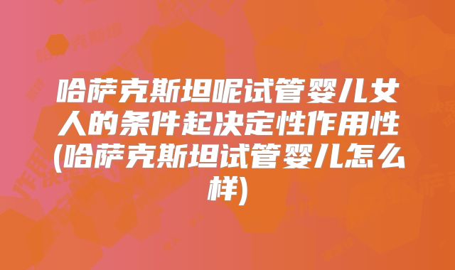哈萨克斯坦呢试管婴儿女人的条件起决定性作用性(哈萨克斯坦试管婴儿怎么样)